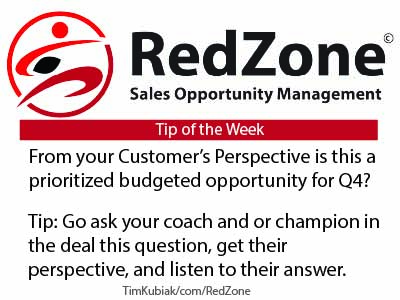 RedZone Sales Opportunity Management Tip of the Week From your Customer's Perspective is this a prioritized budgeted opportunity for Q4?
Tip: Go ask your coach and or champion in the deal this question, get their perspective, and listen to their answer.